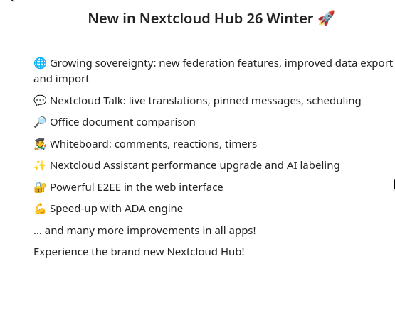New in Nextcloud Hub 26 Winter 🚀

    🌐 Growing sovereignty: new federation features, improved data export and import
    💬 Nextcloud Talk: live translations, pinned messages, scheduling
    🔎 Office document comparison
    🧑‍🎨 Whiteboard: comments, reactions, timers
    ✨ Nextcloud Assistant performance upgrade and AI labeling
    🔐 Powerful E2EE in the web interface
    💪 Speed-up with ADA engine
    … and many more improvements in all apps!
    Experience the brand new Nextcloud Hub!