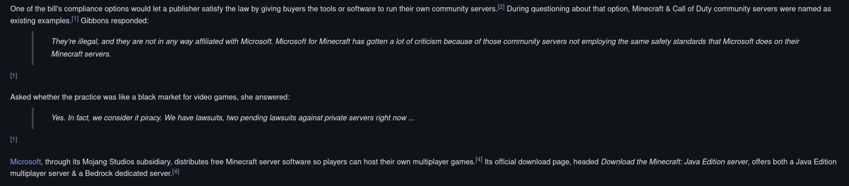 One of the bill's compliance options would let a publisher satisfy the law by giving buyers the tools or software to run their own community servers.

 During questioning about that option, Minecraft & Call of Duty community servers were named as existing examples.

Gibbons responded:
They're illegal, and they are not in any way affiliated with Microsoft. Microsoft for Minecraft has gotten a lot of criticism because of those community servers not employing the same safety standards that Microsoft does on their Minecraft servers.

Asked whether the practice was like a black market for video games, she answered:
Yes. In fact, we consider it piracy. We have lawsdits, two pending lawsuits against private servers right now...

Microsoft, through its Mojang Studios subsidiary, distributes free Minecraft server software so players can host their own multiplayer games. lts official download page, headed Download the Minecrat: Java Edition server, offers both a Java Edition multiplayer server & a Bedrock dedicated server.