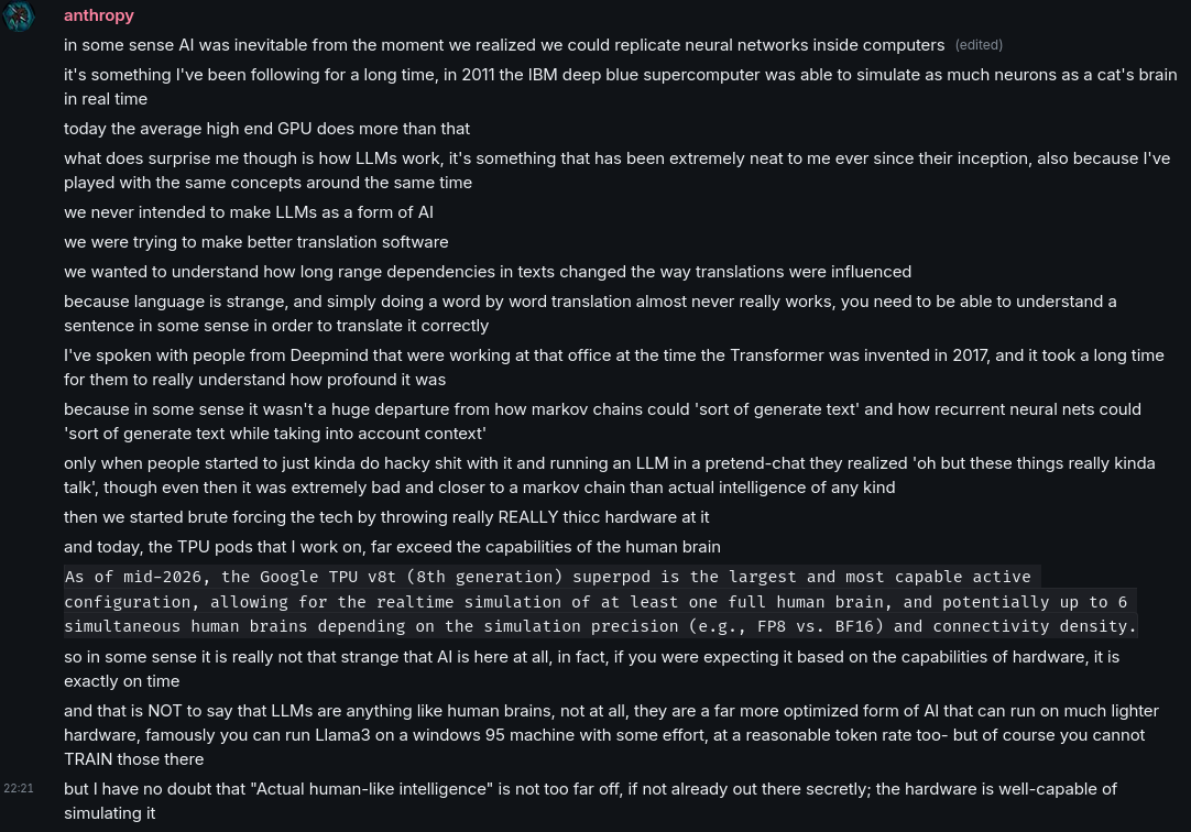 a screenshot of a little monologue I I wrote on Matrix in a groupchat.

anthropy:
in some sense AI was inevitable from the moment we realized we could replicate neural networks inside computers

it's something I've been following for a long time, in 2011 the IBM deep blue supercomputer was able to simulate as much neurons as a cat's brain in real time
today the average high end GPU does more than that

what does surprise me though is how LLMs work, it's something that has been extremely neat to me ever since their inception, also because I've played with the same concepts around the same time

we never intended to make LLMs as a form of AI

we were trying to make better translation software

we wanted to understand how long range dependencies in texts changed the way translations were influenced

because language is strange, and simply doing a word by word translation almost never really works, you need to be able to understand a sentence in some sense in order to translate it correctly

I've spoken with people from Deepmind that were working at that office at the time the Transformer was invented in 2017, and it took a long time for them to really understand how profound it was

because in some sense it wasn't a huge departure from how markov chains could 'sort of generate text' and how recurrent neural nets could 'sort of generate text while taking into account context'

only when people started to just kinda do hacky shit with it and running an LLM in a pretend-chat they realized 'oh but these things really kinda talk', though even then it was extremely bad and closer to a markov chain than actual intelligence of any kind

then we started brute forcing the tech by throwing really REALLY thicc hardware at it

and today, the TPU pods that I work on, far exceed the capabilities of the human brain

(quote) As of mid-2026, the Google TPU v8t (8th generation) superpod is the largest and most capable active configuration, allowing for the realtime simulation of at least one full human brain, and potentially up to 6 simultaneous human brains depending on the simulation precision (e.g., FP8 vs. BF16) and connectivity density.

so in some sense it is really not that strange that AI is here at all, in fact, if you were expecting it based on the capabilities of hardware, it is exactly on time 

and that is NOT to say that LLMs are anything like human brains, not at all, they are a far more optimized form of AI that can run on much lighter hardware, famously you can run Llama3 on a windows 95 machine with some effort, at a reasonable token rate too- but of course you cannot TRAIN those there

but I have no doubt that "Actual human-like intelligence" is not too far off, if not already out there secretly; the hardware is well-capable of simulating it